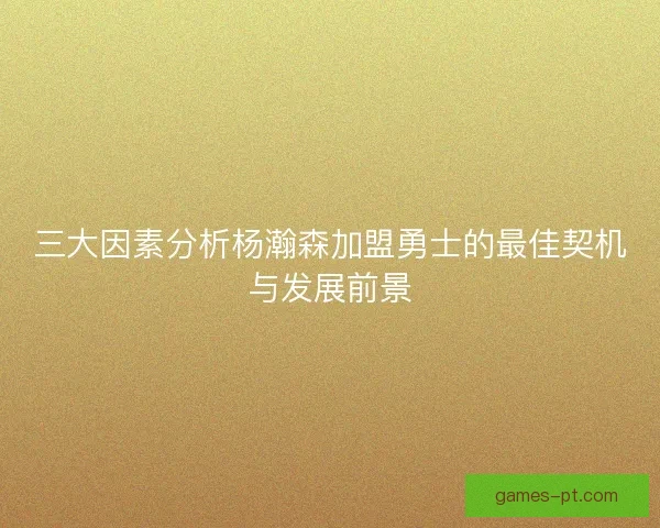 三大因素分析杨瀚森加盟勇士的最佳契机与发展前景