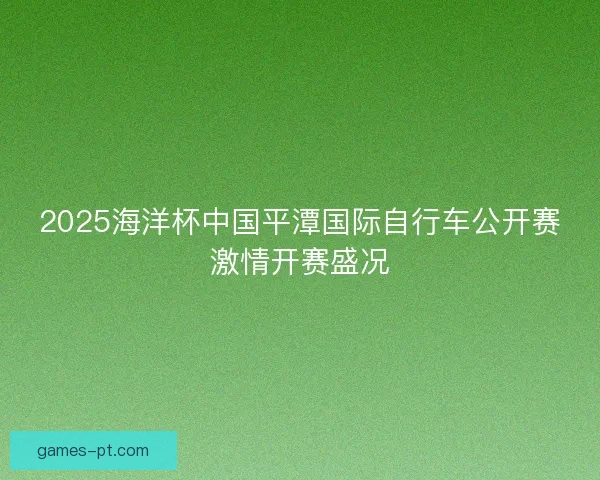 2025海洋杯中国平潭国际自行车公开赛激情开赛盛况