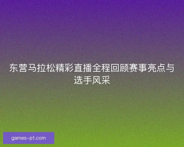 东营马拉松精彩直播全程回顾赛事亮点与选手风采