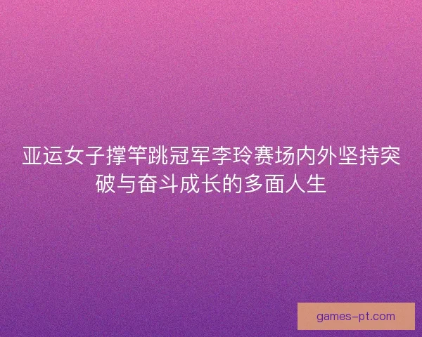 亚运女子撑竿跳冠军李玲赛场内外坚持突破与奋斗成长的多面人生
